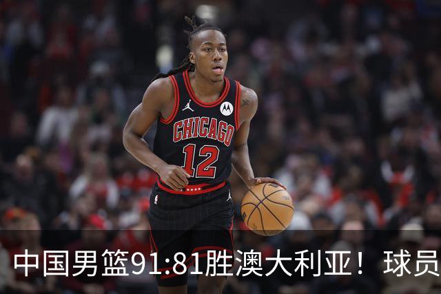 中国男篮91:81胜澳大利亚！球员评分：5人满分，3人优秀，2人拉胯